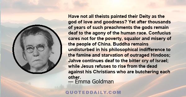 Have not all theists painted their Deity as the god of love and goodness? Yet after thousands of years of such preachments the gods remain deaf to the agony of the human race.