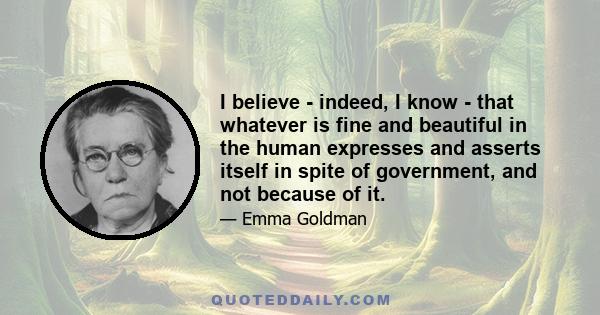 I believe - indeed, I know - that whatever is fine and beautiful in the human expresses and asserts itself in spite of government, and not because of it.