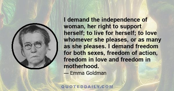 I demand the independence of woman, her right to support herself; to live for herself; to love whomever she pleases, or as many as she pleases. I demand freedom for both sexes, freedom of action, freedom in love and