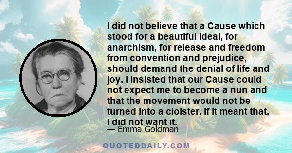 I did not believe that a Cause which stood for a beautiful ideal, for anarchism, for release and freedom from convention and prejudice, should demand the denial of life and joy. I insisted that our Cause could not