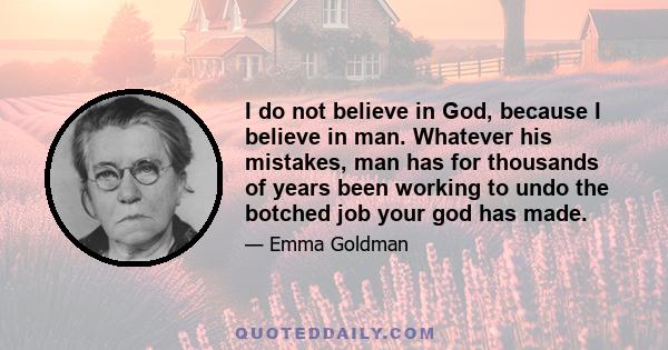 I do not believe in God, because I believe in man. Whatever his mistakes, man has for thousands of years been working to undo the botched job your god has made.