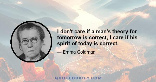 I don't care if a man's theory for tomorrow is correct, I care if his spirit of today is correct.