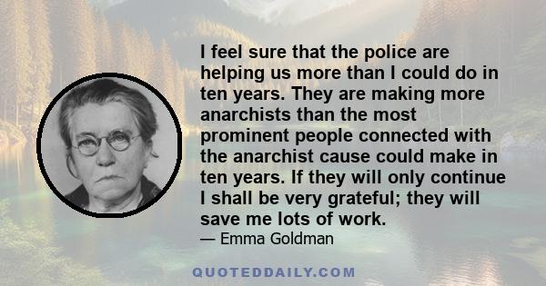 I feel sure that the police are helping us more than I could do in ten years. They are making more anarchists than the most prominent people connected with the anarchist cause could make in ten years. If they will only