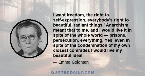 I want freedom, the right to self-expression, everybody's right to beautiful, radiant things.' Anarchism meant that to me, and I would live it in spite of the whole world — prisons, persecution, everything. Yes, even in 