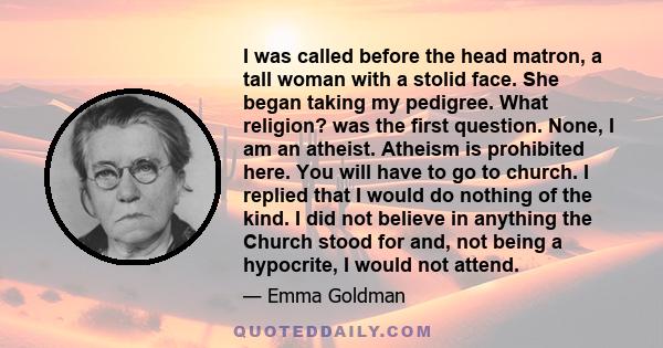 I was called before the head matron, a tall woman with a stolid face. She began taking my pedigree. What religion? was the first question. None, I am an atheist. Atheism is prohibited here. You will have to go to