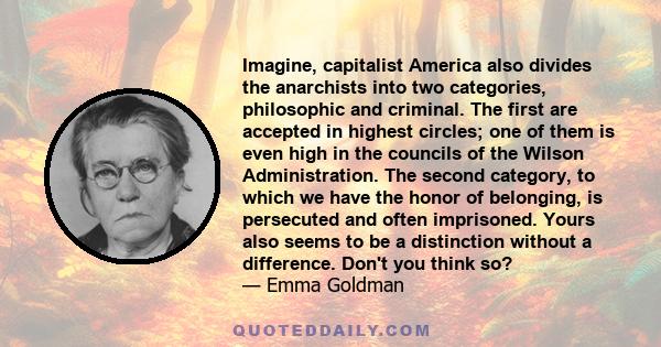 Imagine, capitalist America also divides the anarchists into two categories, philosophic and criminal. The first are accepted in highest circles; one of them is even high in the councils of the Wilson Administration.