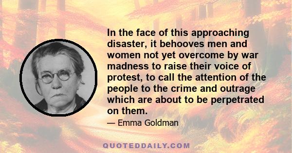 In the face of this approaching disaster, it behooves men and women not yet overcome by war madness to raise their voice of protest, to call the attention of the people to the crime and outrage which are about to be