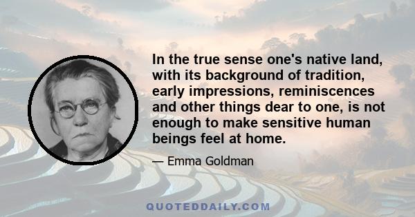 In the true sense one's native land, with its background of tradition, early impressions, reminiscences and other things dear to one, is not enough to make sensitive human beings feel at home.