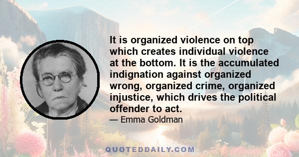 It is organized violence on top which creates individual violence at the bottom. It is the accumulated indignation against organized wrong, organized crime, organized injustice, which drives the political offender to