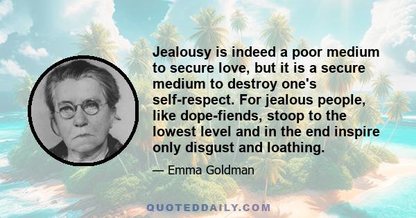 Jealousy is indeed a poor medium to secure love, but it is a secure medium to destroy one's self-respect. For jealous people, like dope-fiends, stoop to the lowest level and in the end inspire only disgust and loathing.