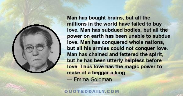 Man has bought brains, but all the millions in the world have failed to buy love. Man has subdued bodies, but all the power on earth has been unable to subdue love. Man has conquered whole nations, but all his armies