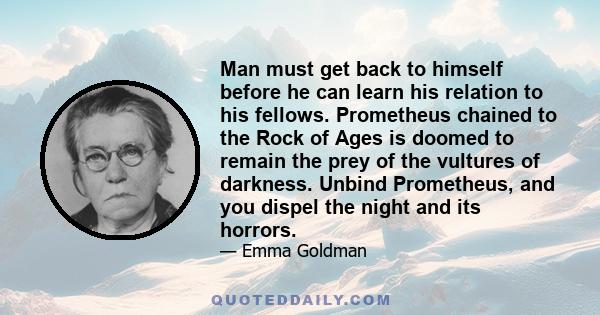 Man must get back to himself before he can learn his relation to his fellows. Prometheus chained to the Rock of Ages is doomed to remain the prey of the vultures of darkness. Unbind Prometheus, and you dispel the night