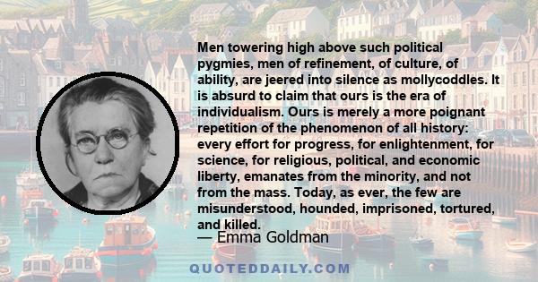 Men towering high above such political pygmies, men of refinement, of culture, of ability, are jeered into silence as mollycoddles. It is absurd to claim that ours is the era of individualism. Ours is merely a more