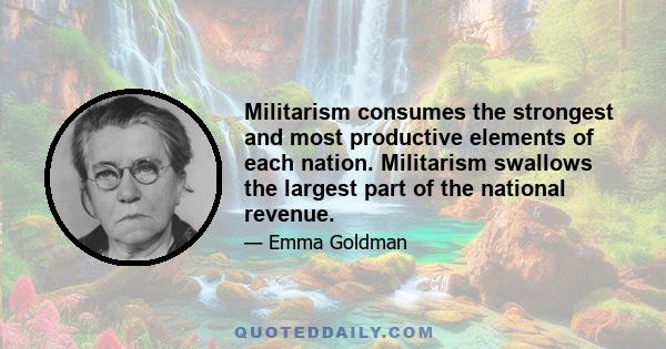 Militarism consumes the strongest and most productive elements of each nation. Militarism swallows the largest part of the national revenue.