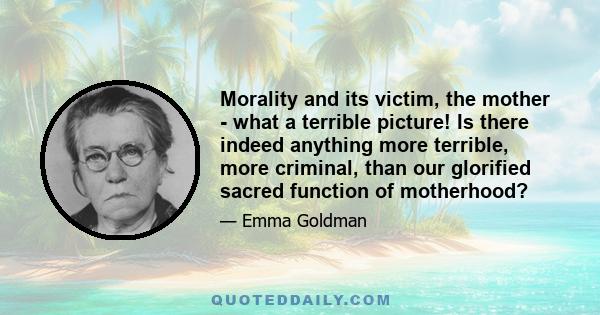 Morality and its victim, the mother - what a terrible picture! Is there indeed anything more terrible, more criminal, than our glorified sacred function of motherhood?