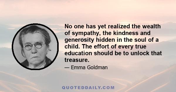 No one has yet realized the wealth of sympathy, the kindness and generosity hidden in the soul of a child. The effort of every true education should be to unlock that treasure.