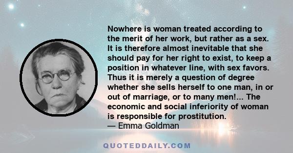 Nowhere is woman treated according to the merit of her work, but rather as a sex. It is therefore almost inevitable that she should pay for her right to exist, to keep a position in whatever line, with sex favors. Thus