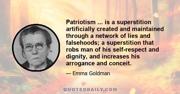 Patriotism ... is a superstition artificially created and maintained through a network of lies and falsehoods; a superstition that robs man of his self-respect and dignity, and increases his arrogance and conceit.