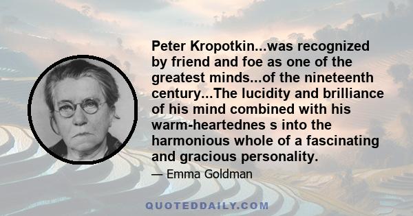 Peter Kropotkin...was recognized by friend and foe as one of the greatest minds...of the nineteenth century...The lucidity and brilliance of his mind combined with his warm-heartednes s into the harmonious whole of a