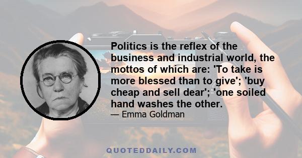 Politics is the reflex of the business and industrial world, the mottos of which are: 'To take is more blessed than to give'; 'buy cheap and sell dear'; 'one soiled hand washes the other.