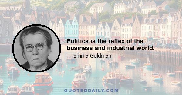 Politics is the reflex of the business and industrial world.