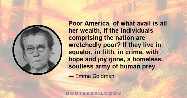 Poor America, of what avail is all her wealth, if the individuals comprising the nation are wretchedly poor? If they live in squalor, in filth, in crime, with hope and joy gone, a homeless, soulless army of human prey.