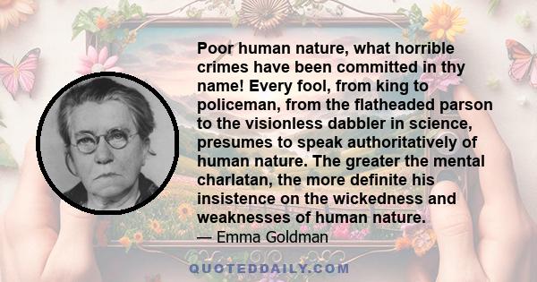 Poor human nature, what horrible crimes have been committed in thy name! Every fool, from king to policeman, from the flatheaded parson to the visionless dabbler in science, presumes to speak authoritatively of human