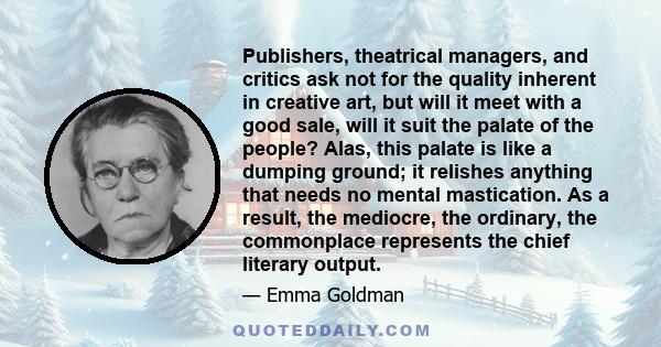 Publishers, theatrical managers, and critics ask not for the quality inherent in creative art, but will it meet with a good sale, will it suit the palate of the people? Alas, this palate is like a dumping ground; it