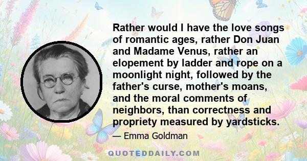 Rather would I have the love songs of romantic ages, rather Don Juan and Madame Venus, rather an elopement by ladder and rope on a moonlight night, followed by the father's curse, mother's moans, and the moral comments