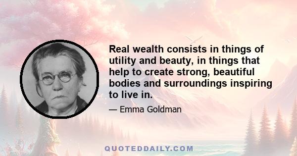 Real wealth consists in things of utility and beauty, in things that help to create strong, beautiful bodies and surroundings inspiring to live in.