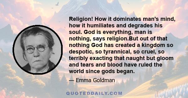 Religion! How it dominates man's mind, how it humiliates and degrades his soul. God is everything, man is nothing, says religion.But out of that nothing God has created a kingdom so despotic, so tyrannical, so cruel, so 