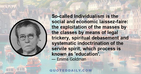 So-called Individualism is the social and economic laissez-faire: the exploitation of the masses by the classes by means of legal trickery, spiritual debasement and systematic indoctrination of the servile spirit, which 