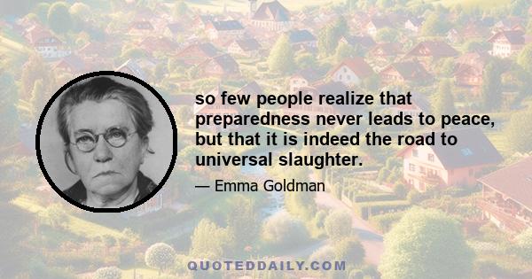 so few people realize that preparedness never leads to peace, but that it is indeed the road to universal slaughter.