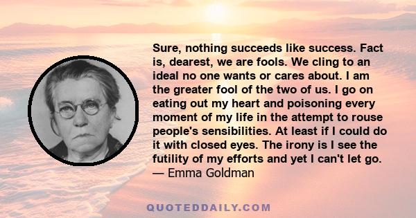 Sure, nothing succeeds like success. Fact is, dearest, we are fools. We cling to an ideal no one wants or cares about. I am the greater fool of the two of us. I go on eating out my heart and poisoning every moment of my 