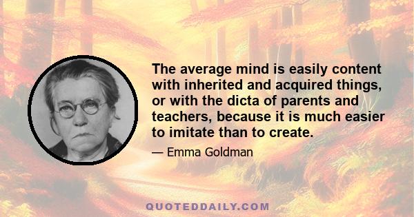 The average mind is easily content with inherited and acquired things, or with the dicta of parents and teachers, because it is much easier to imitate than to create.