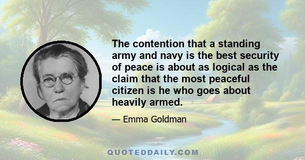 The contention that a standing army and navy is the best security of peace is about as logical as the claim that the most peaceful citizen is he who goes about heavily armed.