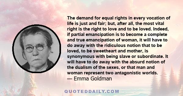 The demand for equal rights in every vocation of life is just and fair; but, after all, the most vital right is the right to love and to be loved. Indeed, if partial emancipation is to become a complete and true