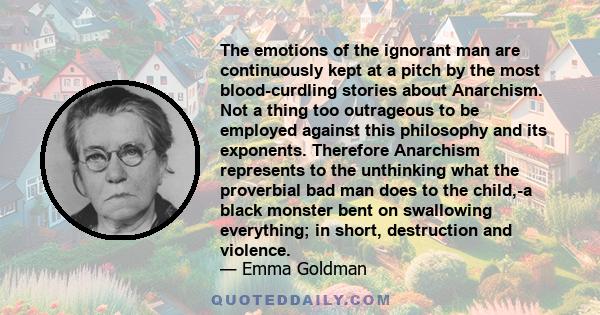 The emotions of the ignorant man are continuously kept at a pitch by the most blood-curdling stories about Anarchism. Not a thing too outrageous to be employed against this philosophy and its exponents. Therefore