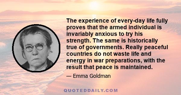 The experience of every-day life fully proves that the armed individual is invariably anxious to try his strength. The same is historically true of governments. Really peaceful countries do not waste life and energy in