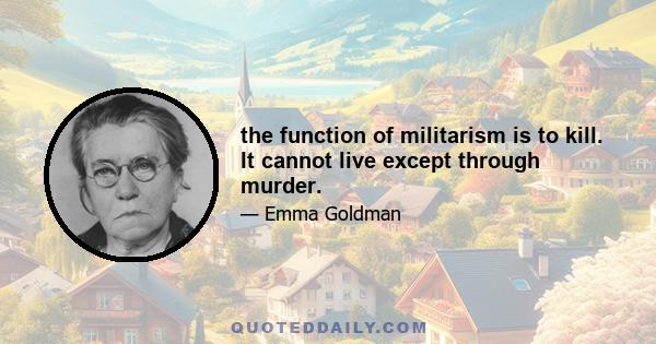 the function of militarism is to kill. It cannot live except through murder.