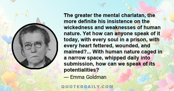 The greater the mental charlatan, the more definite his insistence on the wickedness and weaknesses of human nature. Yet how can anyone speak of it today, with every soul in a prison, with every heart fettered, wounded, 