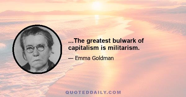 ...The greatest bulwark of capitalism is militarism.