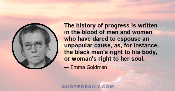 The history of progress is written in the blood of men and women who have dared to espouse an unpopular cause, as, for instance, the black man's right to his body, or woman's right to her soul.