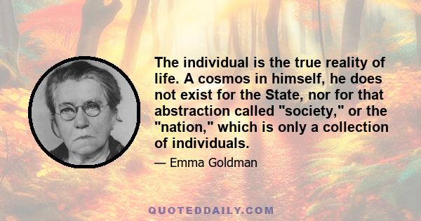 The individual is the true reality of life. A cosmos in himself, he does not exist for the State, nor for that abstraction called society, or the nation, which is only a collection of individuals.