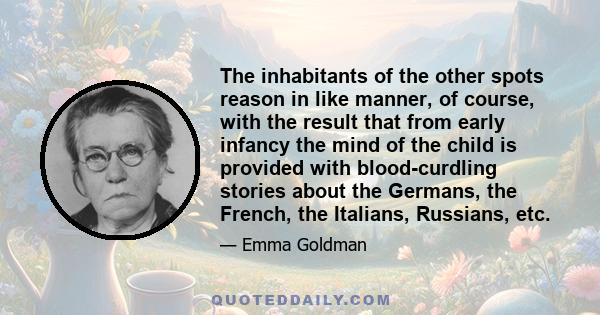 The inhabitants of the other spots reason in like manner, of course, with the result that from early infancy the mind of the child is provided with blood-curdling stories about the Germans, the French, the Italians,