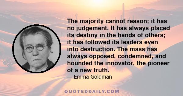 The majority cannot reason; it has no judgement. It has always placed its destiny in the hands of others; it has followed its leaders even into destruction. The mass has always opposed, condemned, and hounded the