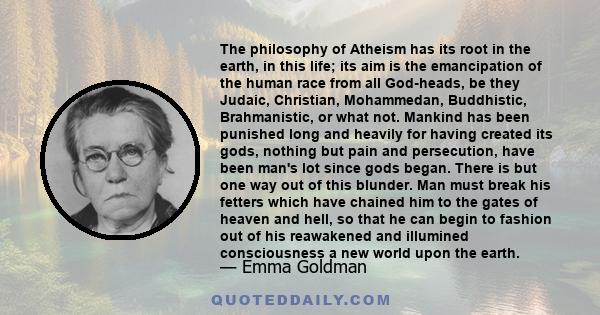 The philosophy of Atheism has its root in the earth, in this life; its aim is the emancipation of the human race from all God-heads, be they Judaic, Christian, Mohammedan, Buddhistic, Brahmanistic, or what not. Mankind