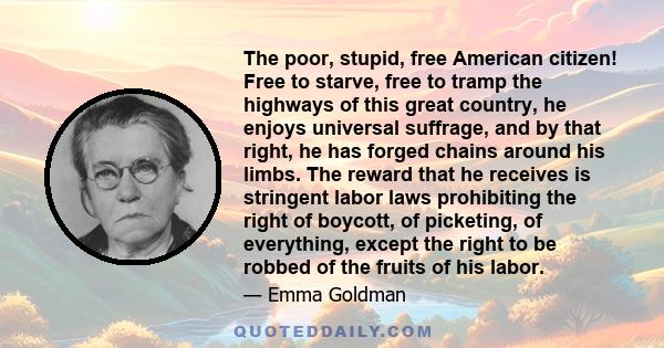 The poor, stupid, free American citizen! Free to starve, free to tramp the highways of this great country, he enjoys universal suffrage, and by that right, he has forged chains around his limbs. The reward that he