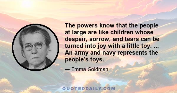 The powers know that the people at large are like children whose despair, sorrow, and tears can be turned into joy with a little toy. ... An army and navy represents the people's toys.