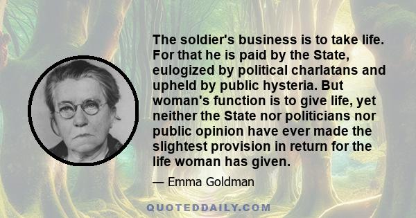 The soldier's business is to take life. For that he is paid by the State, eulogized by political charlatans and upheld by public hysteria. But woman's function is to give life, yet neither the State nor politicians nor